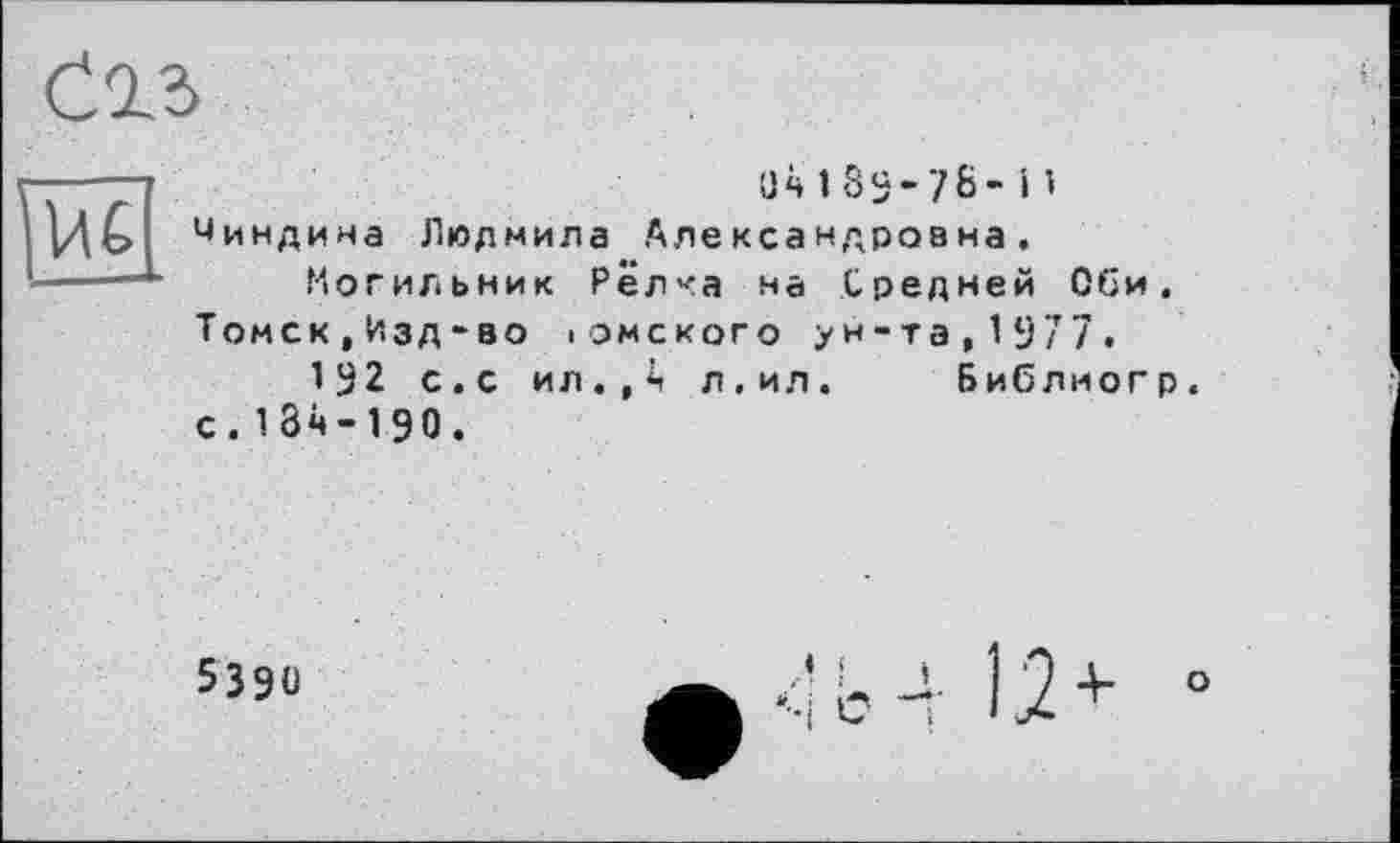 ﻿
ü4189-76-і’ Чиндина Людмила Александровна. Могильник Редка на Средней Оби. Томск,Изд-во іомского ун-та,1977.
1^2 с.с ил.,4 л.ил. Библиогр. с. 134-190.
5390
ь 4 12+ °